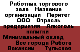 Работник торгового зала › Название организации ­ Паритет, ООО › Отрасль предприятия ­ Алкоголь, напитки › Минимальный оклад ­ 20 000 - Все города Работа » Вакансии   . Тульская обл.